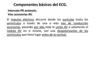 Componentes básicos del ECG.
Intervalo PR anómalo.
Vías accesorias AV.
El impulso eléctrico discurre desde las aurículas hasta los
ventrículos a través de una o más vías de conducción
accesorias, pasando por alto toda la unión AV o solamente el
nódulo AV en sí mismo, con una despolarización de los
ventrículos que tiene lugar antes de lo normal.
 