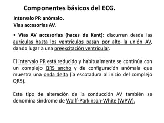 Componentes básicos del ECG.
Intervalo PR anómalo.
Vías accesorias AV.
• Vías AV accesorias (haces de Kent): discurren desde las
aurículas hasta los ventrículos pasan por alto la unión AV,
dando lugar a una preexcitación ventricular.
El intervalo PR está reducido y habitualmente se continúa con
un complejo QRS ancho y de configuración anómala que
muestra una onda delta (la escotadura al inicio del complejo
QRS).
Este tipo de alteración de la conducción AV también se
denomina síndrome de Wolff-Parkinson-White (WPW).
 