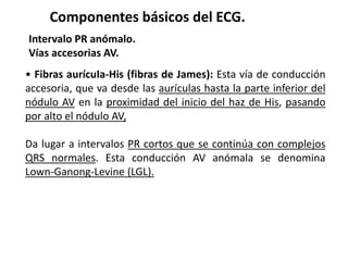 Componentes básicos del ECG.
Intervalo PR anómalo.
Vías accesorias AV.
• Fibras aurícuIa-His (fibras de James): Esta vía de conducción
accesoria, que va desde las aurículas hasta la parte inferior del
nódulo AV en la proximidad del inicio del haz de His, pasando
por alto el nódulo AV,
Da lugar a intervalos PR cortos que se continúa con complejos
QRS normales. Esta conducción AV anómala se denomina
Lown-Ganong-Levine (LGL).
 