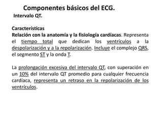 Componentes básicos del ECG.
Intervalo QT.
Características
Relación con la anatomía y la fisiología cardíacas. Representa
el tiempo total que dedican los ventrículos a la
despolarización y a la repolarización. Incluye el complejo QRS,
el segmento ST y la onda T.
La prolongación excesiva del intervalo QT, con superación en
un 10% del intervalo QT promedio para cualquier frecuencia
cardíaca, representa un retraso en la repolarización de los
ventrículos.
 