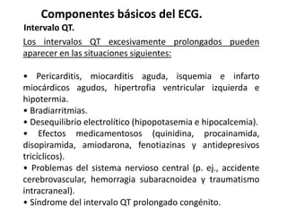 Componentes básicos del ECG.
Intervalo QT.
Los intervalos QT excesivamente prolongados pueden
aparecer en las situaciones siguientes:
• Pericarditis, miocarditis aguda, isquemia e infarto
miocárdicos agudos, hipertrofia ventricular izquierda e
hipotermia.
• Bradiarritmias.
• Desequilibrio electrolítico (hipopotasemia e hipocalcemia).
• Efectos medicamentosos (quinidina, procainamida,
disopiramida, amiodarona, fenotiazinas y antidepresivos
tricíclicos).
• Problemas del sistema nervioso central (p. ej., accidente
cerebrovascular, hemorragia subaracnoidea y traumatismo
intracraneal).
• Síndrome del intervalo QT prolongado congénito.
 