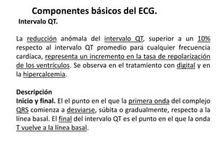 Componentes básicos del ECG.
Intervalo QT.
La reducción anómala del intervalo QT, superior a un 10%
respecto al intervalo QT promedio para cualquier frecuencia
cardíaca, representa un incremento en la tasa de repolarización
de los ventrículos. Se observa en el tratamiento con digital y en
la hipercalcemia.
Descripción
Inicio y final. El el punto en el que la primera onda del complejo
QRS comienza a desviarse, súbita o gradualmente, respecto a la
línea basal. El final del intervalo QT es el punto en el que la onda
T vuelve a la línea basal.
 