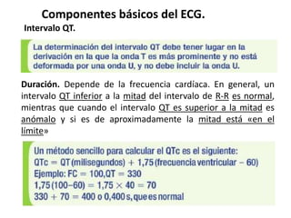 Componentes básicos del ECG.
Intervalo QT.
Duración. Depende de la frecuencia cardíaca. En general, un
intervalo QT inferior a la mitad del intervalo de R-R es normal,
mientras que cuando el intervalo QT es superior a la mitad es
anómalo y si es de aproximadamente la mitad está «en el
límite»
 