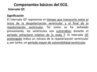 Componentes básicos del ECG.
Intervalo QT.
Significación
El intervalo QT representa el tiempo que transcurre entre el
inicio de la despolarización ventricular y el final de la
repolarización ventricular. Tal como se ha señalado
previamente, los ventrículos son vulnerables durante el
período refractario relativo de la onda T. El intervalo QT
prolongado indica un retraso de la repolarización ventricular
y, por tanto, un período mayor de vulnerabilidad ventricular.
 