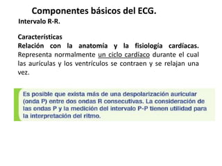 Características
Relación con la anatomía y la fisiología cardíacas.
Representa normalmente un ciclo cardíaco durante el cual
las aurículas y los ventrículos se contraen y se relajan una
vez.
Componentes básicos del ECG.
Intervalo R-R.
 