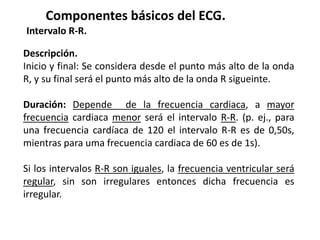Componentes básicos del ECG.
Intervalo R-R.
Descripción.
Inicio y final: Se considera desde el punto más alto de la onda
R, y su final será el punto más alto de la onda R sigueinte.
Duración: Depende de la frecuencia cardiaca, a mayor
frecuencia cardiaca menor será el intervalo R-R. (p. ej., para
una frecuencia cardíaca de 120 el intervalo R-R es de 0,50s,
mientras para uma frecuencia cardiaca de 60 es de 1s).
Si los intervalos R-R son iguales, la frecuencia ventricular será
regular, sin son irregulares entonces dicha frecuencia es
irregular.
 