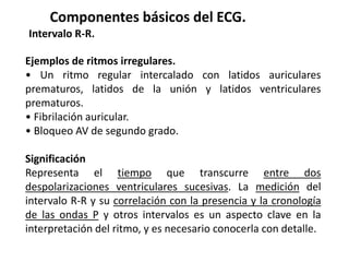 Componentes básicos del ECG.
Intervalo R-R.
Ejemplos de ritmos irregulares.
• Un ritmo regular intercalado con latidos auriculares
prematuros, latidos de la unión y latidos ventriculares
prematuros.
• Fibrilación auricular.
• Bloqueo AV de segundo grado.
Significación
Representa el tiempo que transcurre entre dos
despolarizaciones ventriculares sucesivas. La medición del
intervalo R-R y su correlación con la presencia y la cronología
de las ondas P y otros intervalos es un aspecto clave en la
interpretación del ritmo, y es necesario conocerla con detalle.
 