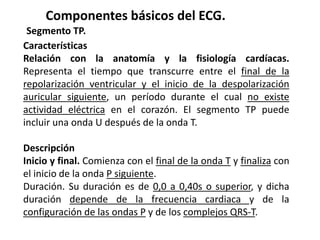 Componentes básicos del ECG.
Segmento TP.
Características
Relación con la anatomía y la fisiología cardíacas.
Representa el tiempo que transcurre entre el final de la
repolarización ventricular y el inicio de la despolarización
auricular siguiente, un período durante el cual no existe
actividad eléctrica en el corazón. El segmento TP puede
incluir una onda U después de la onda T.
Descripción
Inicio y final. Comienza con el final de la onda T y finaliza con
el inicio de la onda P siguiente.
Duración. Su duración es de 0,0 a 0,40s o superior, y dicha
duración depende de la frecuencia cardiaca y de la
configuración de las ondas P y de los complejos QRS-T.
 