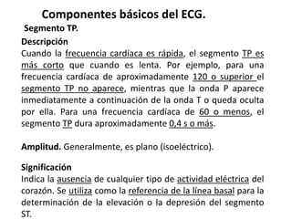 Componentes básicos del ECG.
Segmento TP.
Descripción
Cuando la frecuencia cardíaca es rápida, el segmento TP es
más corto que cuando es lenta. Por ejemplo, para una
frecuencia cardíaca de aproximadamente 120 o superior el
segmento TP no aparece, mientras que la onda P aparece
inmediatamente a continuación de la onda T o queda oculta
por ella. Para una frecuencia cardíaca de 60 o menos, el
segmento TP dura aproximadamente 0,4 s o más.
Amplitud. Generalmente, es plano (isoeléctrico).
Significación
Indica la ausencia de cualquier tipo de actividad eléctrica del
corazón. Se utiliza como la referencia de la línea basal para la
determinación de la elevación o la depresión del segmento
ST.
 