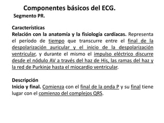 Componentes básicos del ECG.
Segmento PR.
Características
Relación con la anatomía y la fisiología cardíacas. Representa
el período de tiempo que transcurre entre el final de la
despolarización auricular y el inicio de la despolarización
ventricular, y durante el mismo el impulso eléctrico discurre
desde el nódulo AV a través del haz de His, las ramas del haz y
la red de Purkinje hasta el miocardio ventricular.
Descripción
Inicio y final. Comienza con el final de la onda P y su final tiene
lugar con el comienzo del complejos QRS.
 