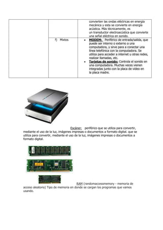 convierten las ondas eléctricas en energía
                                                  mecánica y esta se convierte en energía
                                                  acústica. Más técnicamente, es
                                                  un transductor electroacústica que convierte
                                                  una señal eléctrica en sonido.
                        f) Mixtos                 MODEM: Periférico de entrada/salida, que
                                                  puede ser interno o externo a una
                                                  computadora, y sirve para a conectar una
                                                  línea telefónica con la computadora. Se
                                                  utiliza para acceder a internet u otras redes,
                                                  realizar llamadas, etc.
                                                  Tarjetas de sonido: Controla el sonido en
                                                  una computadora. Muchas veces vienen
                                                  integradas junto con la placa de video en
                                                  la placa madre.




                                     Escáner: periférico que se utiliza para convertir,
mediante el uso de la luz, imágenes impresas o documentos a formato digital. que se
utiliza para convertir, mediante el uso de la luz, imágenes impresas o documentos a
formato digital.




                                      RAM (randomaccessmemory - memoria de
acceso aleatorio) Tipo de memoria en donde se cargan los programas que vamos
usando.
 