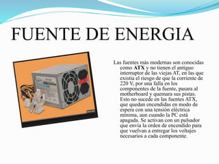FUENTE DE ENERGIA
Las fuentes más modernas son conocidas
como ATX y no tienen el antiguo
interruptor de las viejas AT, en las que
existía el riesgo de que la corriente de
220 V, por una falla en los
componentes de la fuente, pasara al
motherboard y quemara sus pistas.
Esto no sucede en las fuentes ATX,
que quedan encendidas en modo de
espera con una tensión eléctrica
mínima, aun cuando la PC está
apagada. Se activan con un pulsador
que envía la orden de encendido para
que vuelvan a entregar los voltajes
necesarios a cada componente.
 