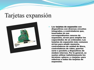 Tarjetas expansión
 Las tarjetas de expansión son
dispositivos con diversos circuitos
integrados, y controladores que,
insertadas en sus
correspondientes ranuras de
expansión, sirven para ampliar las
capacidades de un ordenador. Las
tarjetas de expansión más comunes
sirven para añadir memoria,
controladoras de unidad de disco,
controladoras de vídeo, puertos
serie o paralelo y dispositivos de
módem internos. Por lo general, se
suelen utilizar indistintamente los
términos «placa» y «tarjeta» para
referirse a todas las tarjetas de
expansión.
 
