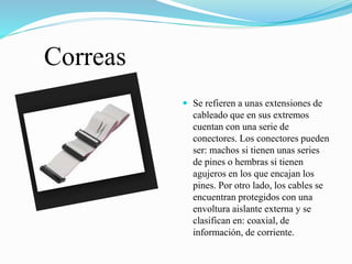Correas
 Se refieren a unas extensiones de
cableado que en sus extremos
cuentan con una serie de
conectores. Los conectores pueden
ser: machos si tienen unas series
de pines o hembras si tienen
agujeros en los que encajan los
pines. Por otro lado, los cables se
encuentran protegidos con una
envoltura aislante externa y se
clasifican en: coaxial, de
información, de corriente.
 