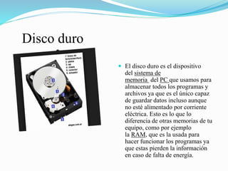 Disco duro
 El disco duro es el dispositivo
del sistema de
memoria del PC que usamos para
almacenar todos los programas y
archivos ya que es el único capaz
de guardar datos incluso aunque
no esté alimentado por corriente
eléctrica. Esto es lo que lo
diferencia de otras memorias de tu
equipo, como por ejemplo
la RAM, que es la usada para
hacer funcionar los programas ya
que estas pierden la información
en caso de falta de energía.
 