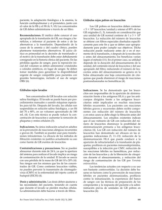 paciente, la adaptación fisiológica a la anemia, la
función cardiopulmonar y el pronóstico, junto con
el valor de la Hb y el Ht (6, 9, 10).Los concentrados
de GR deben administrarse a través de un filtro.
Recomendaciones. El médico debe conocer el uso
apropiado de la transfusión de GR, sus riesgos y be-
neficios, e informar al paciente de estos y de las
alternativas a la transfusión. Dependiendo de la
causa de la anemia y del cuadro clínico, pueden
plantearse tratamientos alternativos. El juicio clí-
nico es primordial en la decisión de transfundir y
el motivo de la transfusión debe estar debidamente
consignado en la historia clínica del paciente. En las
pérdidas agudas de sangre, para la reposición ini-
cial del volumen se deben administrar cristaloides
o coloides sintéticos, en lugar de sangre. Se deben
tomar medidas para garantizar la disponibilidad
urgente de sangre compatible para pacientes con
grandes hemorragias, incluido el uso de sangre
ORh–(6).
Glóbulos rojos lavados
Son concentrados de GR lavados con solución
salina fisiológica. El lavado se puede hacer por pro-
cedimientos manuales o usando máquinas especia-
les para tal fin. Después del lavado, las células son
suspendidas en solución salina fisiológica, a un Ht
del 70 a 80%, en un volumen aproximado de 180
mL (4). Con esta técnica se puede reducir la con-
centración de leucocitos y aumentar la remoción de
plaquetas y restos celulares (3).
Indicaciones. Su única indicación actual en adultos
es la prevención de reacciones alérgicas recurrentes
o graves (4). También se pueden usar para transfu-
siones intrauterinas. La eficacia de los métodos de
filtración existentes no justifica actualmente su uso
como fuente de GR exentos de leucocitos.
Contraindicaciones y precauciones. No se pueden
almacenar durante más de 24 h, ya que la apertura
del sistema para realizar el lavado implica un riesgo
de contaminación de la unidad. El lavado se asocia
con una pérdida de la masa de GR del 10 a 20% (4).
Sus riesgos son los mismos que los de los concen-
trados de GR. Como contienen leucocitos viables,
no pueden prevenir la transmisión de citomegalo-
virus (CMV) ni la enfermedad del injerto contra el
huésped (EICH) (4).
Dosis y administración. Las dosis deben ajustarse a
las necesidades del paciente, teniendo en cuenta
que durante el lavado se pierden muchas células.
La administración debe hacerse a través de filtros.
Glóbulos rojos pobres en leucocitos
Los GR pobres en leucocitos deben contener
< 5 ϫ 106 leucocitos/unidad y retener el 85% de los
GR originales (1, 3), tomando en consideración que
una unidad de GR normal contiene de 1 a 3 ϫ 109
leucocitos. La reducción del número de leucocitos
se obtiene con filtros especiales diseñados específi-
camente para este fin y que se deben usar apropia-
damente para poder cumplir sus objetivos. Dicha
reducción puede realizarse antes de o en el mo-
mento de la transfusión, o después de la recolección
y antes del almacenamiento; los beneficios varían
según el método (11). En el primer caso, su utilidad
depende de la duración del almacenamiento de la
unidad, del contenido inicial de leucocitos y del uso
apropiado del filtro; reduciendo el número de leu-
cocitos antes del almacenamiento se genera en la
bolsa almacenada una baja concentración de cito-
quinas que puede disminuir el riesgo de reacciones
postransfusionales no hemolíticas (4).
Indicaciones. Se ha demostrado que los leuco-
citos son responsables de la aparición de aloinmu-
nización frente a los antígenos HLA y que los anti-
cuerpos dirigidos frente a los antígenos leuco-
citarios están implicados en muchas reacciones
febriles recurrentes. Los pacientes con reacciones
febriles graves y recurrentes deben recibir compo-
nentes con reducción del número de leucocitos
y en estos casos se debe elegir la filtración antes del
almacenamiento. Los estudios existentes indican
que el uso rutinario de GR con reducción del nú-
mero de leucocitos disminuye la posibilidad de
aloinmunización primaria a los antígenos leuco-
citarios (4). Los GR con reducción del número de
leucocitos han demostrado ser eficaces en las si-
guientes indicaciones (5, 11–13): reducción de la
aloinmunización HLA que pueda conducir a la
aparición de refractariedad a la transfusión de pla-
quetas; profilaxis en pacientes inmunodeprimidos,
susceptibles a la infección por CMV; reducción de
las reacciones febriles no hemolíticas, por reduc-
ción de los leucocitos y de la liberación de citoqui-
nas durante el almacenamiento, y reducción del
riesgo de contaminación de los GR por Yersinia
enterocolitica.
Las tendencias actuales con respecto a su uso
son bastante controvertidas. La decisión debe ba-
sarse en factores como la prevención de reacciones
febriles en pacientes aloinmunizados, profilaxis
contra la inmunización, la experiencia del banco
de sangre con las técnicas de preparación de los
componentes y la respuesta del paciente a la admi-
nistración previa de unidades de GR pobres en
leucocitos (4).
Rev Panam Salud Publica/Pan Am J Public Health 13(2/3), 2003 185
 