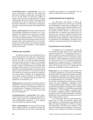 Contraindicaciones y precauciones. Con muy
pocas excepciones, la reducción del número de
leucocitos no implica riesgos para el paciente (12).
El uso de GR pobres en leucocitos conlleva el
mismo riesgo que el uso de GR normales. No están
indicados para prevenir la EICH. No existen datos
concluyentes de que la reducción del número de
leucocitos disminuya las infecciones postoperato-
rias ni los cánceres en pacientes inmunodeprimidos
(12, 13).
Dosis y administración. Durante la administración
de preparados obtenidos por filtración en el mo-
mento de la transfusión no se necesita usar un filtro
estándar; en cambio, con los obtenidos por filtra-
ción antes del almacenamiento sí se hace necesario
su uso. El personal que administra este tipo de com-
ponentes debe estar familiarizado con el procedi-
miento para poder obtener una reducción óptima,
proporcionar un flujo aceptable y evitar pérdidas
excesivas de GR (4).
Glóbulos rojos congelados
Se obtienen a partir de una unidad de GR a la
que se añade glicerol, que actúa como crioprotector,
antes de proceder a su congelación a una tempera-
tura de –65 a –200 °C, a la que se pueden almacenar
durante períodos de hasta 10 años. En el momento
de usarlos se descongelan, se elimina el glicerol por
lavado y luego se reconstituyen con solución salina
fisiológica hasta alcanzar un Ht del 70 a 80%; des-
pués de esto se pueden guardar a la temperatura de
conservación de los GR (1 a 6 °C) durante no más de
24 h, teniendo en cuenta que el proceso se realiza en
un sistema abierto. Después de la desgliceroliza-
ción se debe recuperar al menos un 80% de los GR
originales, cuya viabilidad debe ser del 70% 24 h
después de la transfusión (3, 4).
Indicaciones. Con esta técnica se pueden conservar
unidades de GR con fenotipos raros o destinadas a
transfusión autóloga. Sus indicaciones básicas son
la sensibilización a antígenos eritrocitarios, las au-
totransfusiones y la reserva de grupos raros para
casos de emergencias.
Contraindicaciones y precauciones. Este compo-
nente presenta los mismos riesgos que los GR nor-
males, aunque parece no transmitir CMV, pero sí
otras enfermedades infecciosas, y se ha descrito
como una fuente de linfocitos viables.
Dosis y administración. Su masa de GR es menor
que la original debido a la pérdida de células du-
rante su preparación, por lo cual se requerirán más
unidades para satisfacer las necesidades del pa-
ciente. Se administran a través de filtros.
CONCENTRADOS DE PLAQUETAS
Las alteraciones del número o función de
las plaquetas pueden tener efectos que van desde
una prolongación clínicamente insignificante del
tiempo de sangrado hasta grandes defectos de la
hemostasia incompatibles con la vida (5). Su nú-
mero puede reducirse debido a la disminución de
su producción o al aumento de su destrucción. Por
otra parte, hay una gran cantidad de factores que
pueden alterar su función, tales como fármacos, en-
fermedades renales o hepáticas, sepsis, aumento de
la degradación del fibrinógeno, circulación extra-
corpórea y trastornos primarios de la médula ósea.
Concentrados de varios donantes
Se preparan por centrifugación a partir de
una unidad de sangre total (3). Una unidad debe
contener al menos 5,5 ϫ 1010 plaquetas (3) en un vo-
lumen de plasma de aproximadamente 50 a 70 mL,
que permita mantener un pH > 6,2 durante el alma-
cenamiento. Pueden almacenarse durante períodos
de 5 días entre 20 y 24 °C con agitación constante,
que garantiza su supervivencia y su viabilidad pos-
transfusional normal (14); también se pueden alma-
cenar a 22 °C durante 72 h o a 4 °C durante 48 h. El
tiempo de transfusión no debe superar las 4 h.
Indicaciones. Su uso es bastante controvertido (14).
La decisión depende de la causa de la hemorragia,
del estado clínico del paciente y del número y función
de las plaquetas circulantes (15). Algunas indicacio-
nes incluyen el tratamiento de hemorragias causadas
por trombocitopenia con un recuento < 50 000/␮L o
en pacientes con plaquetas que funcionan anormal-
mente, por causas congénitas o adquiridas; la pre-
vención de hemorragias durante la cirugía o ciertos
procedimientos invasores en pacientes con recuentos
de plaquetas < 50 000/␮L, y la profilaxis en pacientes
con recuentos < 5 000 a 10 000/␮L asociados a apla-
sia medular o hipoplasia debida a quimioterapia o
invasión tumoral. No están demostrados sus efectos
beneficiosos en las transfusiones masivas ni en la ci-
rugía cardiovascular (4, 14, 16).
Las indicaciones deben ser individualizadas,
puesto que no todos los pacientes sangran por
igual; algunos con trombocitopenia estable pueden
tolerar recuentos de plaquetas < 5 000/␮L sin gran-
des hemorragias. Durante mucho tiempo se han
usado las transfusiones de plaquetas con fines pro-
filácticos, para mantener el recuento de plaquetas
186 Salazar • Guías para la transfusión de sangre y sus componentes
 