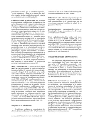 por encima del nivel que se considera seguro (15,
17). Sin embargo, y a pesar de su amplio uso, mu-
chos estudios no han podido demostrar la eficacia
de su administración profiláctica (5, 16).
Contraindicaciones y precauciones. En pacientes
con procesos que cursan con una rápida destrucción
de las plaquetas, como la púrpura trombocitopénica
idiopática, la púrpura trombocitopénica trombótica
o la coagulación intravascular diseminada, su trans-
fusión no siempre es eficaz, por lo que solo debe in-
dicarse en presencia de hemorragia activa. Se dice
que un 20 a 60% de los pacientes no alcanzan los ni-
veles deseados después de la transfusión y se consi-
deran refractarios a la misma (17), fenómeno que se
presenta como una complicación de su uso repetido
(5). Sus causas incluyen la aloinmunización relacio-
nada con antígenos plaquetarios y del sistema HLA,
así como la autoinmunidad relacionada con otros
antígenos, como ocurre en la púrpura trombocito-
pénica idiopática; en la refractariedad también se
han implicado causas no inmunitarias, como la es-
plenomegalia, algunos medicamentos o la destruc-
ción acelerada (4). Los anticuerpos del sistema HLA
constituyen el principal indicador de refractariedad
a la transfusión de plaquetas (17). El riesgo de trans-
misión de enfermedades es el mismo que con los
componentes de GR, pero el riesgo de contamina-
ción bacteriana es mayor debido a la temperatura
de conservación de este componente (15).
Dosis y administración. La dosis es de 0,1 U/kg de
peso (14), con un promedio de 6 a 10 unidades por
dosis en el adulto. El aumento del número de pla-
quetas 1 h después de la transfusión se ha usado
como indicador de la respuesta al tratamiento (15).
Una unidad de concentrado plaquetario es capaz de
aumentar el número de plaquetas en aproximada-
mente 5 000 a 10 000/␮L. Las plaquetas deben ad-
ministrarse a través de un filtro y la transfusión no
debe durar más de 4 h. No hacen falta pruebas de
compatibilidad, a menos que se detecten GR por
inspección visual, pero, a ser posible, deben proce-
der de sangre con compatibilidad ABO y Rh. Pue-
den administrarse unidad por unidad o transferirse
todas las unidades a una sola bolsa. También se
pueden administrar con volúmenes reducidos para
disminuir la sobrecarga de volumen o la transfusión
de plasma con incompatibilidad ABO. En algunos
pacientes inmunodeprimidos o inmunodeficientes
deben ser irradiadas para prevenir la EICH (15).
Plaquetas de un solo donante
Se obtienen mediante un procedimiento de
aféresis. Una unidad contiene 3 ϫ 1011 plaquetas en
al menos un 75% de las unidades estudiadas (3, 18),
con un volumen medio de 200 a 300 mL.
Indicaciones. Están indicadas en pacientes que no
responden a las plaquetas de varios donantes de-
bido a inmunización HLA, y en pacientes que no
son refractarios, con el propósito de reducir la ex-
posición al donante.
Contraindicaciones y precauciones. Los efectos co-
laterales y los riesgos son similares a los de las pla-
quetas de varios donantes.
Dosis y administración. Una unidad suele incre-
mentar el recuento en 30 000 a 60 000/␮L en un
hombre de 70 kg (4). De preferencia, deben admi-
nistrarse plaquetas procedentes de sangre con com-
patibilidad ABO. Hoy en día, las mayores ventajas
de las plaquetas obtenidas por aféresis son el redu-
cido número de donantes, que disminuye la exposi-
ción del paciente, y la recolección de una dosis tera-
péutica de un solo donante (19).
CONCENTRADOS DE GRANULOCITOS
Son preparados por procedimientos de afére-
sis o centrifugación (buffy coat). Cada unidad con-
tiene ≥ 1,0 ϫ 1010 granulocitos y cantidades varia-
bles de linfocitos, plaquetas y GR, suspendidos en
200 a 300 mL de plasma (2, 4, 5). Su recolección es
facilitada por el uso previo de hidroxietilalmidón,
esteroides o factor estimulante de las colonias de
granulocitos. Los granulocitos deben almacenarse a
temperaturas de 20 a 24 °C y transfundirse no más
de 24 h después de su recolección.
Indicaciones. Actualmente su uso es poco fre-
cuente. Los nuevos antibióticos, los efectos adver-
sos atribuidos a su administración y el adveni-
miento de los factores estimuladores de colonias
han contribuido a reducir su uso (5). Sin embargo,
en ciertos pacientes, la transfusión de granulocitos
puede producir resultados satisfactorios (20).Para
decidir su administración, los pacientes deben cum-
plir los siguientes criterios (5): neutropenia (re-
cuento de granulocitos < 500/␮L); fiebre de 24 a 48 h
que no responde a los antibióticos apropiados o
sepsis bacteriana que no responde a los antibióticos
apropiados u otros tratamientos; médula ósea con
hipoplasia mieloide y posibilidades razonables de
recuperación de la médula ósea. No se recomienda
la transfusión profiláctica. La transfusión de granu-
locitos a dosis mínimas de 1 ϫ 1010/transfusión es
beneficiosa en ciertos pacientes.
Rev Panam Salud Publica/Pan Am J Public Health 13(2/3), 2003 187
 