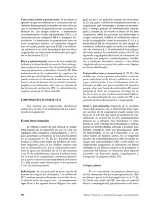 Contraindicaciones y precauciones. Se mantiene la
opinión de que los antibióticos y los factores de cre-
cimiento hematopoyéticos pueden ser más eficaces
que la transfusión de granulocitos en pacientes in-
fectados (4). Los riesgos incluyen la transmisión
de enfermedades virales, especialmente CMV, y la
inmunización por antígenos HLA y antígenos eri-
trocitarios. La transfusión de granulocitos tiene un
valor terapéutico dudoso, las reacciones alérgicas
son frecuentes, puede aparecer EICH o insuficien-
cia pulmonar y no se ha demostrado que sea eficaz
en pacientes con infecciones localizadas o por agen-
tes no bacterianos (5, 21).
Dosis y administración. Aún no se han establecido
la dosis y la duración del tratamiento. Sin embargo,
son necesarios al menos 4 días de transfusiones dia-
rias para demostrar un beneficio clínico (4, 22). Más
recientemente se ha replanteado su papel en los
pacientes granulocitopénicos, considerando que se
puede aumentar el número de leucocitos recolecta-
dos con el uso de factores de crecimiento hematoto-
poyéticos recombinantes, así como las mejoras de
las técnicas de recolección (23). Su administración
requiere el uso de un filtro estándar.
COMPONENTES PLASMÁTICOS
Son muchos los componentes plasmáticos
usados hoy en día en el tratamiento de los trastor-
nos de la coagulación.
Plasma fresco congelado
Se obtiene a partir de una unidad de sangre
total después de la separación de los GR. Una vez
separado, debe congelarse a temperaturas ≤ –30 °C
para garantizar la presencia de los factores lábiles
de la coagulación (3, 18, 24, 25). Durante mucho
tiempo se utilizó para tratar las pérdidas de volu-
men sanguíneo, pero en los últimos tiempos este
uso ha disminuido (24). En su composición predo-
mina el agua, con alrededor de un 7% de proteínas
y un 2% de carbohidratos y lípidos. Contiene todos
los factores de la coagulación y proteínas plasmáti-
cas y posee concentraciones importantes de factores
V y VIII, aunque estas disminuyen en los primeros
7 días de almacenamiento.
Indicaciones. Su uso principal es como fuente de
factores de coagulación deficitarios. Un mililitro de
PFC contiene aproximadamente una unidad de ac-
tividad de factor de coagulación. Los componentes
específicos y los agentes farmacológicos han rele-
gado su uso a un reducido número de situaciones
(4, 25, 26), como el déficit de múltiples factores de la
coagulación, con hemorragia y tiempo de protrom-
bina o tiempo parcial de tromboplastina prolon-
gado; la necesidad de revertir el efecto de los anti-
coagulantes orales en pacientes con hemorragia o
cirugía inminente; el déficit de inhibidores natura-
les de la coagulación, como las proteínas C y S y la
antitrombina III en situaciones de alto riesgo de
trombosis; las hemorragias asociadas con malabsor-
ción de vitamina K y la enfermedad hemorrágica
del recién nacido; la transfusión masiva de GR con
signos de coagulopatía dilucional; el tratamiento de
pacientes con púrpura trombocitopénica trombó-
tica y síndrome hemolítico urémico, o los déficit
congénitos de factores para los cuales no se dispone
de factores liofilizados.
Contraindicaciones y precauciones (4, 25, 26 ). No
se debe usar como expansor plasmático, como so-
porte nutricional ni de forma profiláctica en la ci-
rugía cardiovascular o las transfusiones masivas.
Tampoco se debe usar para neutralizar la heparina
porque, al ser una fuente de antitrombina III, puede
potenciar el efecto de la heparina. El riesgo de in-
fección es mayor que con losconcentrados liofiliza-
dos. La administración de una unidad de PFC a un
paciente adulto es homeopática e inapropiada.
Dosis y administración. Depende de la situación
clínica del paciente y de su enfermedad. Para repo-
ner factores de la coagulación puede usarse una
dosis de 10 a 20 mL/kg, capaz de aumentar la con-
centración de factores en un 20% inmediatamente
después de la infusión. Para monitorear el trata-
miento se usan el tiempo de protrombina, el tiempo
parcial de tromboplastina activada y pruebas para
factores específicos. Una vez descongelado, debe
ser transfundido en las 24 h siguientes si se usa
como fuente de factores lábiles. No se requieren
pruebas de compatibilidad pero debe proceder de
sangre con compatibilidad ABO. Como todos los
componentes sanguíneos, se administra con filtros
estándar; en los últimos tiempos se ha planteado la
reducción del número de leucocitos para algunos
pacientes con leucemia aguda, coagulopatías y
transplante de órganos sólidos (27).
Crioprecipitado
Es un concentrado de proteínas plasmáticas
de alto peso molecular que se precipitan en frío (5) y
se obtiene a partir de la descongelación (4 a 6 °C) (3,
18, 28) de una unidad de PFC, que deja un material
blanco (crioprecipitado) que permanece en la bolsa
188 Salazar • Guías para la transfusión de sangre y sus componentes
 