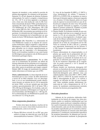 después de transferir a otra unidad la porción de
plasma descongelado. Su volumen es de aproxima-
damente 15 a 20 mL después de eliminar el plasma
sobrenadante. Se vuelve a congelar a temperaturas
de –18 a –20 °C en la hora siguiente a su prepara-
ción y tiene una vida media de 1 año (3, 28). Con-
tiene concentrado de factor VIII:C (actividad proco-
agulante), 80 a 120 U (3); factor VIII:vWF (factor de
von Willebrand), 40 a 70%; fibrinógeno, 100 a 250
mg, y factor XIII, 20 a 30%. También es fuente de fi-
bronectina (28), una proteína que participa en la fa-
gocitosis. La introducción del crioprecipitado revo-
lucionó el tratamiento de la hemofilia por ser una
fuente de factor VIII fácilmente disponible (18, 28).
Indicaciones (28). Hemofilia A y enfermedad de
von Willebrand cuando no se dispone de concen-
trados liofilizados, déficit congénito o adquirido de
fibrinógeno y factor XIII, y tratamiento de hemorra-
gias asociadas con la uremia, específicamente en
pacientes que no responden a la desmopresina.
Junto con la trombina, también se usa como fuente
de fíbrinógeno para preparar cola de fibrina para la
hemostasis quirúrgica tópica.
Contraindicaciones y precauciones. No se debe
usar en el tratamiento de pacientes con déficit de
factores diferentes de los presentes en el crioprecipi-
tado. No son necesarias pruebas de compatibilidad,
pero debe usarse en pacientes que tengan compati-
bilidad ABO. El riesgo de transmisión de enferme-
dades infecciosas es el mismo que con el PFC.
Dosis y administración. La dosis depende de la en-
fermedad que se vaya a tratar. Se debe administrar
a través de un filtro estándar. Una vez desconge-
lado, si no se usa inmediatamente puede almace-
narse durante un máximo de 6 h. En la reposición
de factor VIII:C, se da por sentado que una bolsa
contiene aproximadamente 100 U de factor VIII y
150 a 200 mg de fibrinógeno. En el adulto, cada uni-
dad puede aumentar el fibrinógeno en 5 mg/dL; el
nivel hemostático del fibrinógeno es < 100 mg/dL.
En la enfermedad de von Willebrand se puede usar
una dosis de 1 U/10 kg de peso.
Otros componentes plasmáticos
Existen otros tipos de plasma, muchos de los
cuales ya no se usan y otros están en proceso de co-
mercialización, como es el caso de:
• Plasma DR (donor-retested). Es un PFC que, para
reducir el riesgo de infección por virus de la de
inmunodeficiencia humana 1 (VIH-1) y 2 (VIH-
2), virus de las hepatitis B (HBV) y C (HCV) y
virus linfotrópicos de células T humanas I
(HTLV-I) y II (HTLV-II), se mantiene en reserva
hasta que el donante regresa a donar por segunda
vez, al menos 112 días después, plazo en el que
sería de esperar la seroconversión en caso de in-
fección por cualquiera de estos virus. Si la prueba
de la segunda donación es negativa, se puede
liberar la primera unidad (2). También se puede
obtener por procedimientos de aféresis.
• Plasma simple. Es el plasma extraído de una uni-
dad de sangre total que no se congela en las pri-
meras 6 a 8 h de su extracción, el PFC que no
se usa tras su descongelación o el plasma sepa-
rado de los GR por sedimentación a 4 °C, conser-
vado bajo refrigeración entre 1 y 6 °C hasta 5 días
después de la fecha de vencimiento de los GR.
Tiene un volumen de 200 a 250 mL y presenta
una importante disminución de los factores V
y VIII, aunque la capacidad hemostática parece
mantenerse.
• Plasma sobrenadante de crioprecipitados: es el
plasma que queda tras la preparación del crio-
precipitado y carece de factores I, V, VIII, vW y
XIII, aunque su contenido de factores de la coa-
gulación es suficiente para cubrir la gran mayo-
ría de los trastornos adquiridos de la coagula-
ción. Se puede conservar a –18 °C durante un
plazo de hasta 5 años.
• Plasma tratado con disolvente detergente (SD
plasma): es el producto de una mezcla de plasmas
pasteurizada durante 10 h a 60° C y tratada con
disolvente-detergente para eliminar virus con
cubierta lipídica tales como HIV–1, HIV-2, HBV,
HCV, HTLV-I y HTLV-II. Se tratan mezclas de
2500 U descongeladas de PFC y se vuelven a
congelar en alícuotas de 200 mL para transfu-
sión. Estas unidades pueden almacenarse du-
rante más de 1 año a temperaturas de –18 °C o
menos. Se mantienen concentraciones normales
de todos los factores procoagulantes (24).
Derivados plasmáticos
Además de los productos elaborados habi-
tualmente en los bancos de sangre, hay otros pro-
ductos usados en medicina transfusional que son
preparados a gran escala por compañías comercia-
les a partir de grandes mezclas de plasmas de dife-
rentes donantes, cada uno de ellos sometido a todas
las pruebas especificadas por la normativa interna-
cional. Estos productos se conocen como derivados
plasmáticos y constituyen concentrados específicos
de proteínas plasmáticas. Se obtienen por una téc-
nica de fraccionamiento mediante la precipitación
Rev Panam Salud Publica/Pan Am J Public Health 13(2/3), 2003 189
 
