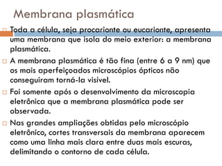 Membrana plasmática
   Toda a célula, seja procarionte ou eucarionte, apresenta
    uma membrana que isola do meio exterior: a membrana
    plasmática.
   A membrana plasmática é tão fina (entre 6 a 9 nm) que
    os mais aperfeiçoados microscópios ópticos não
    conseguiram torná-la visível.
   Foi somente após o desenvolvimento da microscopia
    eletrônica que a membrana plasmática pode ser
    observada.
   Nas grandes ampliações obtidas pelo microscópio
    eletrônico, cortes transversais da membrana aparecem
    como uma linha mais clara entre duas mais escuras,
    delimitando o contorno de cada célula.
 