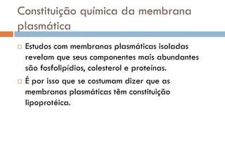 Constituição química da membrana
plasmática
   Estudos com membranas plasmáticas isoladas
    revelam que seus componentes mais abundantes
    são fosfolipídios, colesterol e proteínas.
   É por isso que se costumam dizer que as
    membranas plasmáticas têm constituição
    lipoprotéica.
 