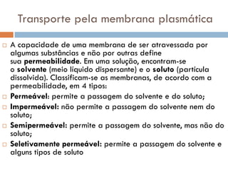 Transporte pela membrana plasmática
   A capacidade de uma membrana de ser atravessada por
    algumas substâncias e não por outras define
    sua permeabilidade. Em uma solução, encontram-se
    o solvente (meio líquido dispersante) e o soluto (partícula
    dissolvida). Classificam-se as membranas, de acordo com a
    permeabilidade, em 4 tipos:
   Permeável: permite a passagem do solvente e do soluto;
   Impermeável: não permite a passagem do solvente nem do
    soluto;
   Semipermeável: permite a passagem do solvente, mas não do
    soluto;
   Seletivamente permeável: permite a passagem do solvente e
    alguns tipos de soluto
 