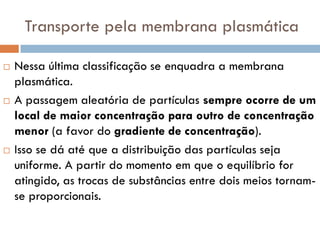 Transporte pela membrana plasmática

   Nessa última classificação se enquadra a membrana
    plasmática.
   A passagem aleatória de partículas sempre ocorre de um
    local de maior concentração para outro de concentração
    menor (a favor do gradiente de concentração).
   Isso se dá até que a distribuição das partículas seja
    uniforme. A partir do momento em que o equilíbrio for
    atingido, as trocas de substâncias entre dois meios tornam-
    se proporcionais.
 