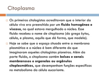 Citoplasma
   Os primeiros citologistas acreditavam que o interior da
    célula viva era preenchido por um fluído homogêneo e
    viscoso, no qual estava mergulhado o núcleo. Esse
    fluido recebeu o nome de citoplasma (do grego kytos,
    célula, e plasma, aquilo que dá forma, que modela).
   Hoje se sabe que o espaço situado entre a membrana
    plasmática e o núcleo é bem diferente do que
    imaginaram aqueles citologistas pioneiros. Além da
    parte fluida, o citoplasma contém bolsas e canais
    membranosos e organelas ou orgânulos
    citoplasmáticos, que desempenham funções específicas
    no metabolismo da célula eucarionte.
 