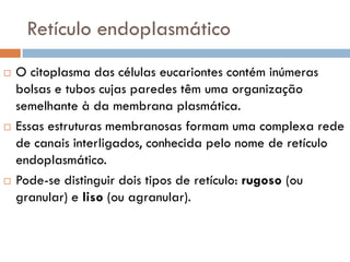 Retículo endoplasmático
   O citoplasma das células eucariontes contém inúmeras
    bolsas e tubos cujas paredes têm uma organização
    semelhante à da membrana plasmática.
   Essas estruturas membranosas formam uma complexa rede
    de canais interligados, conhecida pelo nome de retículo
    endoplasmático.
   Pode-se distinguir dois tipos de retículo: rugoso (ou
    granular) e liso (ou agranular).
 