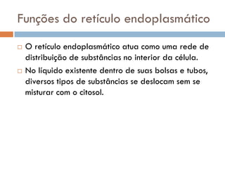 Funções do retículo endoplasmático
   O retículo endoplasmático atua como uma rede de
    distribuição de substâncias no interior da célula.
   No líquido existente dentro de suas bolsas e tubos,
    diversos tipos de substâncias se deslocam sem se
    misturar com o citosol.
 