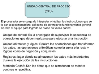 UNIDAD CENTRAL DE PROCESO
                                    (CPU)


El procesador se encarga de interpretar y realizar las instrucciones que se
le dan a la computadora, así como de controlar el funcionamiento general
de todo el equipo para lograrlo se divide en varias partes:

 Unidad de control: Es la encargada de supervisar la secuencia de
 operaciones que deben realizarse para ejecutar una instrucción
 Unidad aritmética y lógica: Realiza las operaciones que transforman
 los datos, las operaciones aritméticas como la suma o la resta y
 lógicas como de negación y conjunción.
 Registros: lugar donde se almacenan los datos más importantes
 durante la ejecución de las instrucciones.
 Memoria Caché: Son los datos que se almacenan de manera
 continua o repetitiva.
 