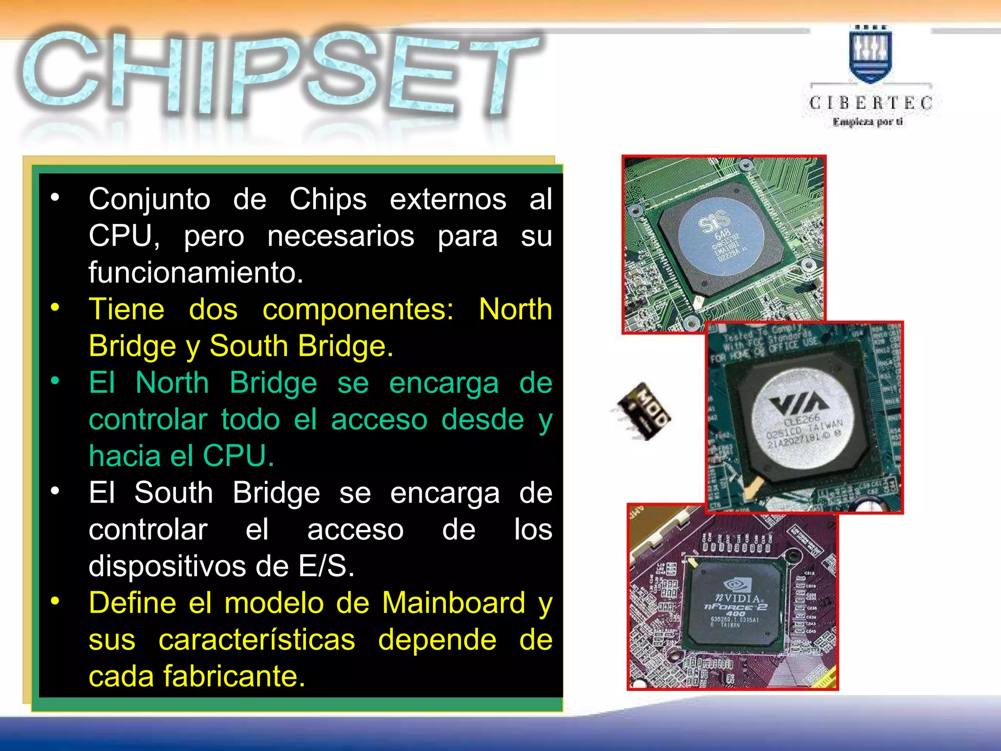 Conjunto de Chips externos al CPU, pero necesarios para su funcionamiento. Tiene dos componentes: North Bridge y South Bridge. El North Bridge se encarga de controlar todo el acceso desde y hacia el CPU. El South Bridge se encarga de controlar el acceso de los dispositivos de E/S. Define el modelo de Mainboard y sus características depende de cada fabricante. 