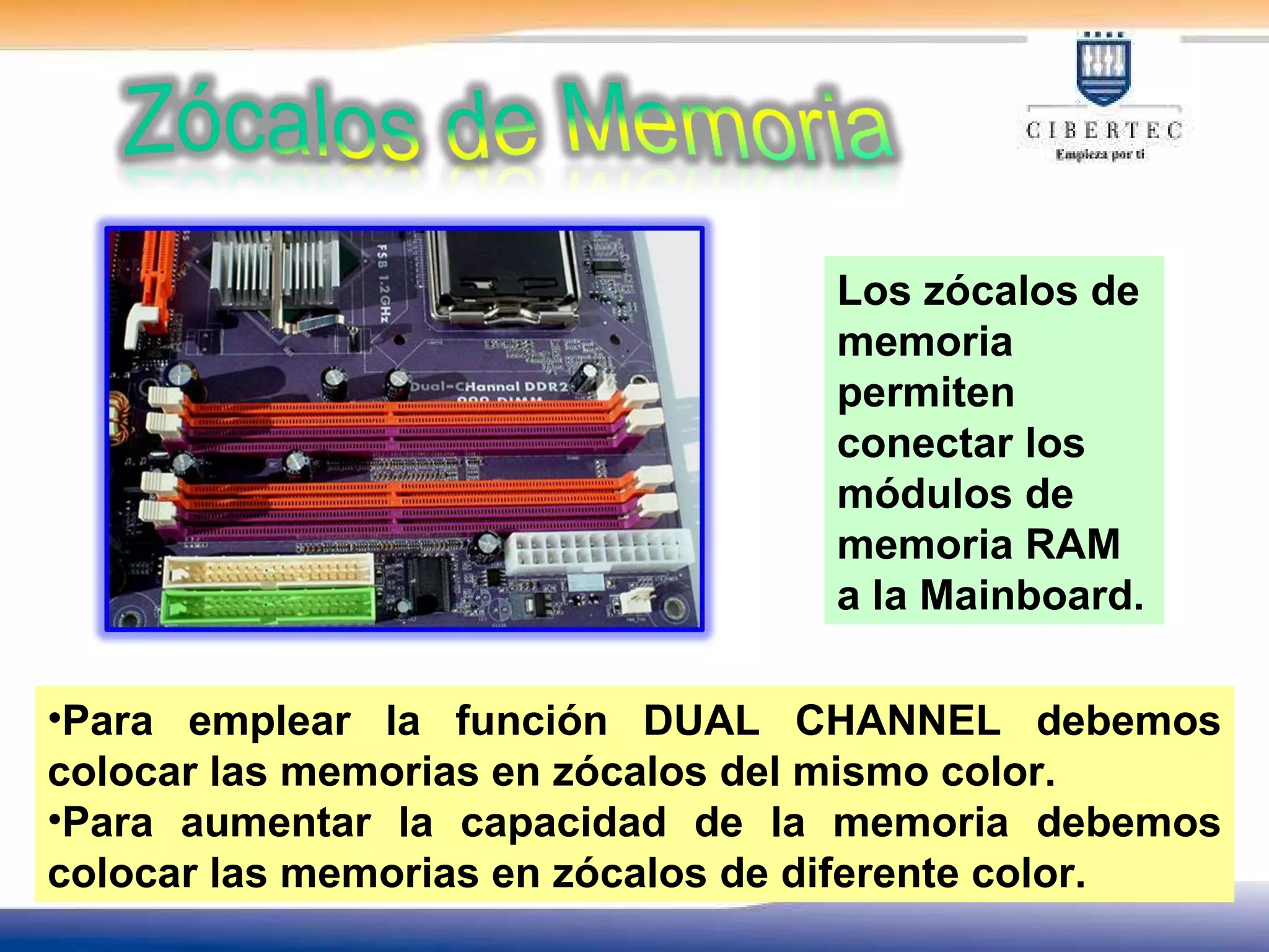Los zócalos de memoria permiten  conectar los módulos de memoria RAM a la Mainboard. Para emplear la función DUAL CHANNEL debemos colocar las memorias en zócalos del mismo color. Para aumentar la capacidad de la memoria debemos colocar las memorias en zócalos de diferente color.  