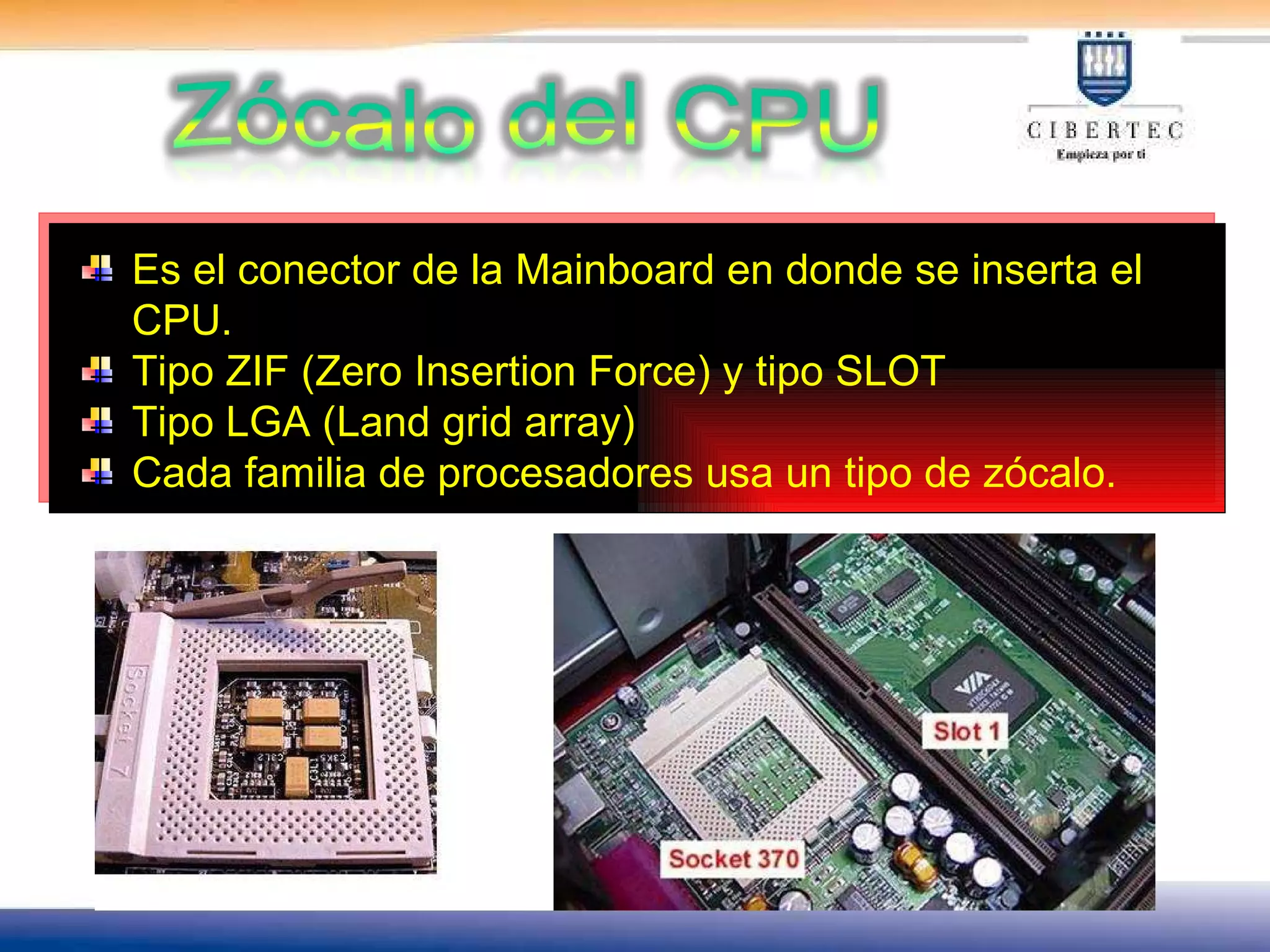 Es el conector de la Mainboard en donde se inserta el CPU. Tipo ZIF (Zero Insertion Force) y tipo SLOT Tipo LGA (Land grid array)  Cada familia de procesadores usa un tipo de zócalo. 