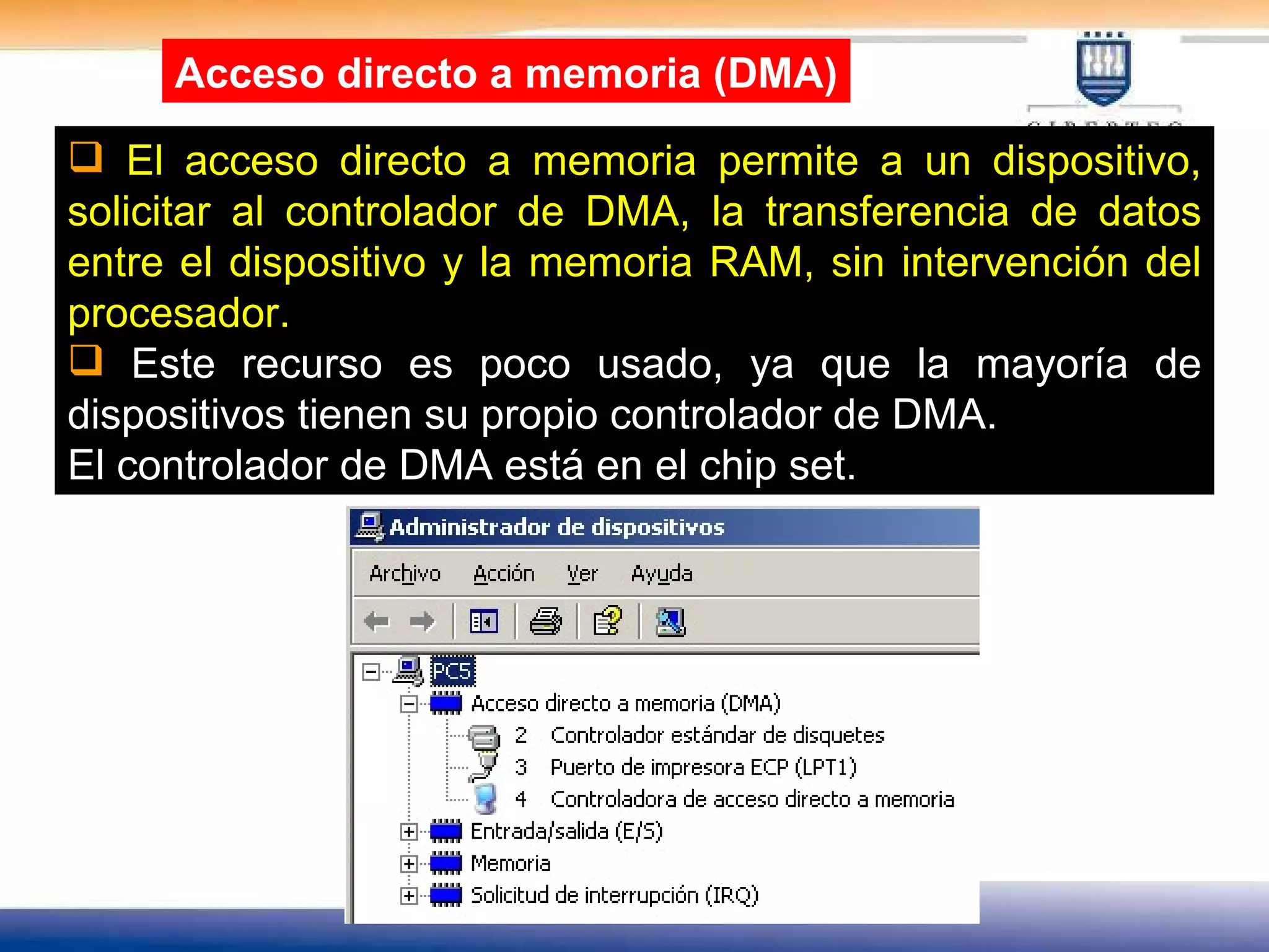 El acceso directo a memoria permite a un dispositivo, solicitar al controlador de DMA, la transferencia de datos entre el dispositivo y la memoria RAM, sin intervención del procesador. Este recurso es poco usado, ya que la mayoría de dispositivos tienen su propio controlador de DMA. El controlador de DMA está en el chip set. Acceso directo a memoria (DMA) 