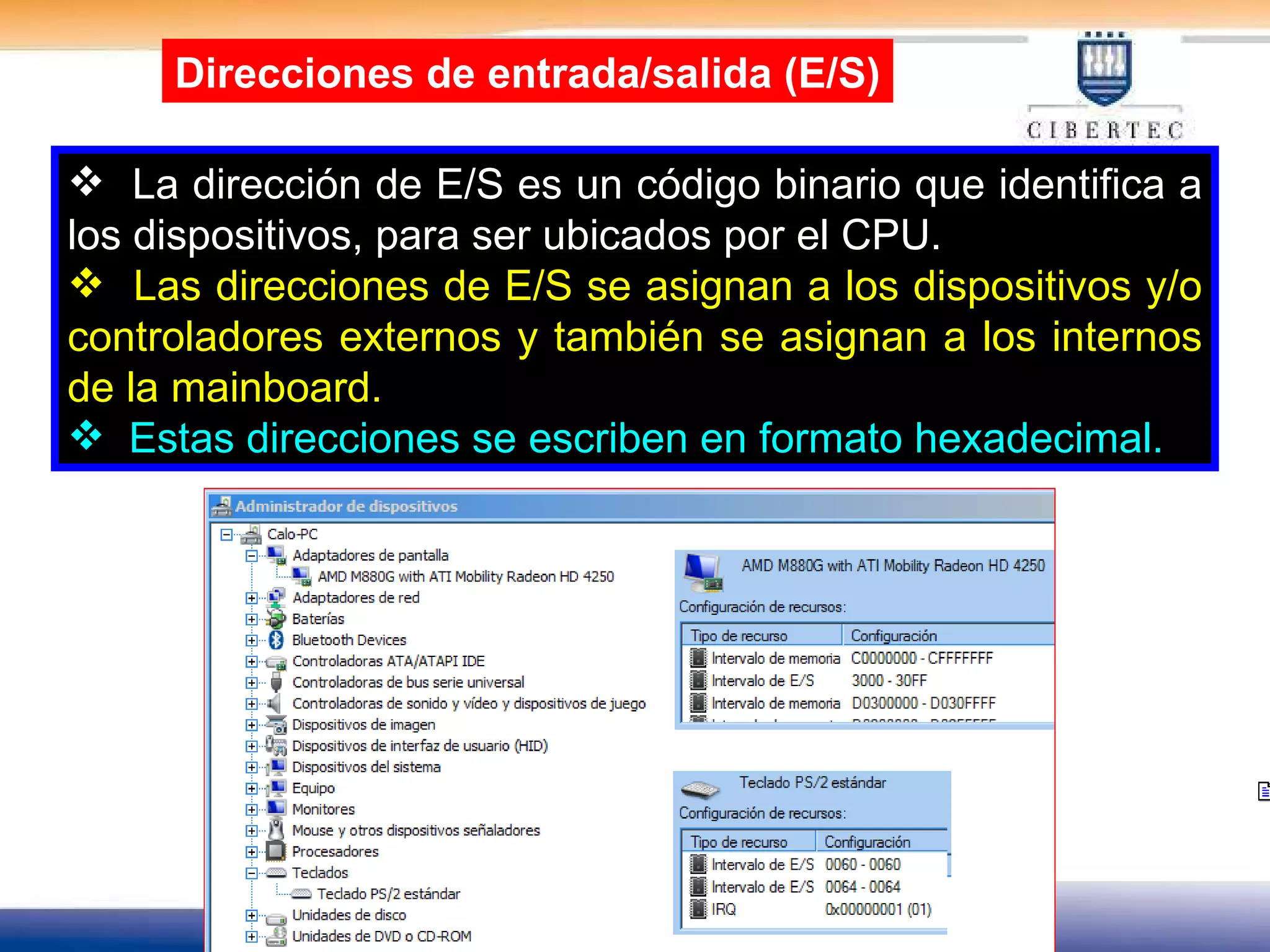 La dirección de E/S es un código binario que identifica a los dispositivos, para ser ubicados por el CPU. Las direcciones de E/S se asignan a los dispositivos y/o controladores externos y también se asignan a los internos de la mainboard. Estas direcciones se escriben en formato hexadecimal. Direcciones de entrada/salida (E/S) 