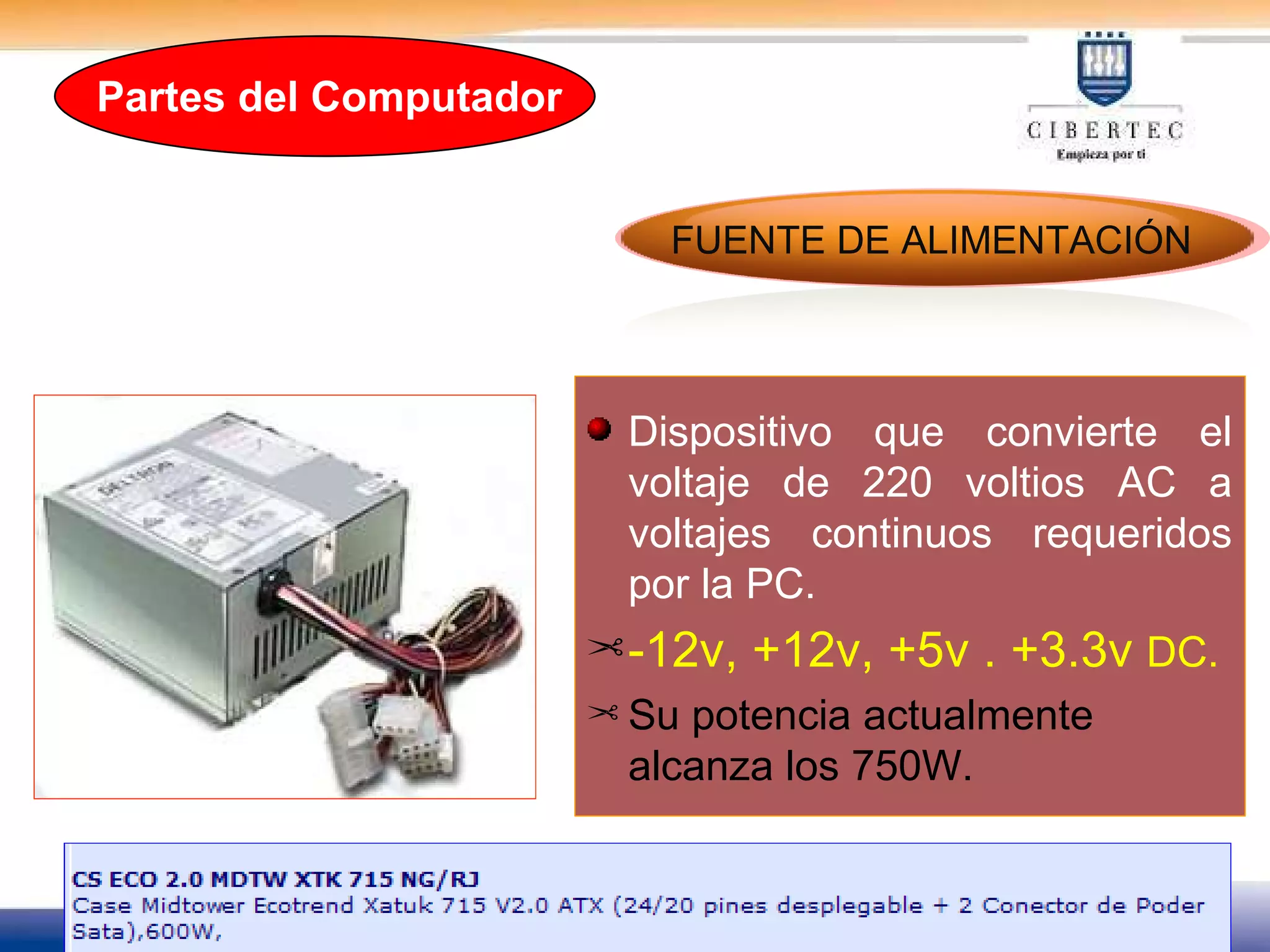 Dispositivo que convierte el voltaje de 220 voltios AC a voltajes continuos requeridos por la PC. -12v, +12v, +5v . +3.3v  DC. Su potencia actualmente alcanza los 750W. FUENTE DE ALIMENTACIÓN Partes del Computador 