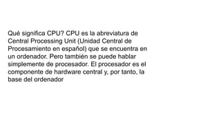 ¿
Qué significa CPU? CPU es la abreviatura de
Central Processing Unit (Unidad Central de
Procesamiento en español) que se encuentra en
un ordenador. Pero también se puede hablar
simplemente de procesador. El procesador es el
componente de hardware central y, por tanto, la
base del ordenador
 