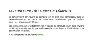 LAS CONEXIONES DEL EQUIPO DE CÓMPUTO.
La conectividad del equipo de cómputo no es algo muy complicado, pero es
necesario conocer los tipos de conectores estándares que se utilizan
para los diferentes periféricos.
Las conexiones que se establecen con el equipo de cómputo sirven para enviar y
recibir información, por lo que cada conector es el lugar a dónde llegan o de
dónde salen los datos.
A los conectores: se les llama puertos.
 