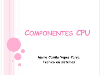 COMPONENTES CPU
María Camila Yepes Parra
Tecnico en sistemas
 