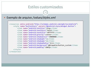 Estilos customizados
 Exemplo de arquivo /values/styles.xml
11
<resources xmlns:android="http://schemas.android.com/apk/res/android">
<style name="buttonStyle" parent="@android:style/Widget.Button">
<item name="android:textSize">15sp</item>
<item name="android:textStyle">bold</item>
<item name="android:textColor">#FFFFFF</item>
<item name="android:gravity">center</item>
<item name="android:shadowColor">#000000</item>
<item name="android:shadowDx">1</item>
<item name="android:shadowDy">1</item>
<item name="android:shadowRadius">0.6</item>
<item name="android:background">@drawable/button_custom</item>
<item name="android:padding">10dip</item>
</style>
</resources>
 