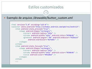 Estilos customizados
 Exemplo de arquivo /drawable/button_custom.xml
12
<?xml version="1.0" encoding="utf-8"?>
<selector xmlns:android="http://schemas.android.com/apk/res/android">
<item android:state_pressed="true">
<shape android:shape="rectangle">
<corners android:radius="3dip" />
<stroke android:width="1dip" android:color="#598e96" />
<gradient android:angle="-90" android:endColor="#7fbac6"
android:startColor="#27646c" />
</shape>
</item>
<item android:state_focused="true">
<shape android:shape="rectangle">
<corners android:radius="3dip" />
<stroke android:width="1dip" android:color="#598e96" />
<solid android:color="#4ea0ab" />
</shape>
</item>
...
 
