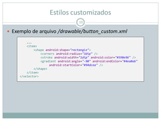 Estilos customizados
 Exemplo de arquivo /drawable/button_custom.xml
13
...
<item>
<shape android:shape="rectangle">
<corners android:radius="3dip" />
<stroke android:width="1dip" android:color="#598e96" />
<gradient android:angle="-90" android:endColor="#4ea0ab"
android:startColor="#94dcea" />
</shape>
</item>
</selector>
 