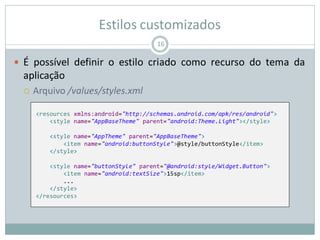 Estilos customizados
 É possível definir o estilo criado como recurso do tema da
aplicação
 Arquivo /values/styles.xml
16
<resources xmlns:android="http://schemas.android.com/apk/res/android">
<style name="AppBaseTheme" parent="android:Theme.Light"></style>
<style name="AppTheme" parent="AppBaseTheme">
<item name="android:buttonStyle">@style/buttonStyle</item>
</style>
<style name="buttonStyle" parent="@android:style/Widget.Button">
<item name="android:textSize">15sp</item>
...
</style>
</resources>
 