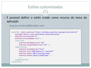 Estilos customizados
 É possível definir o estilo criado como recurso do tema da
aplicação
 Arquivo AndroidManifest.xml
17
<manifest xmlns:android="http://schemas.android.com/apk/res/android"
package="farto.cleva.guilherme.androidprojeto"
android:versionCode="1"
android:versionName="1.0" >
<uses-sdk
android:minSdkVersion="10"
android:targetSdkVersion="10" />
<application
android:allowBackup="true"
android:icon="@drawable/ic_launcher"
android:label="@string/app_name"
android:theme="@style/AppTheme" >
...
</application>
</manifest>
 