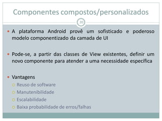 Componentes compostos/personalizados
 A plataforma Android provê um sofisticado e poderoso
modelo componentizado da camada de UI
 Pode-se, a partir das classes de View existentes, definir um
novo componente para atender a uma necessidade específica
 Vantagens
 Reuso de software
 Manutenibilidade
 Escalabilidade
 Baixa probabilidade de erros/falhas
20
 
