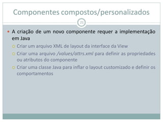 Componentes compostos/personalizados
 A criação de um novo componente requer a implementação
em Java
 Criar um arquivo XML de layout da interface da View
 Criar uma arquivo /values/attrs.xml para definir as propriedades
ou atributos do componente
 Criar uma classe Java para inflar o layout customizado e definir os
comportamentos
21
 