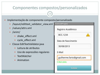 Componentes compostos/personalizados
22
 Implementação de componente composto/personalizado
 /layout/edittext_validator_view.xml
 /values/attrs.xml
 /anim/
 shake_effect.xml
 cycle_effect.xml
 Classe EditTextValidator.java
 Leitura de atributos
 Uso de expressões regulares
 TextWatcher
 Animation
 