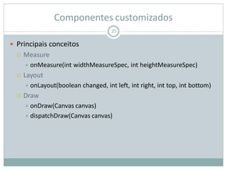 Componentes customizados
 Principais conceitos
 Measure
 onMeasure(int widthMeasureSpec, int heightMeasureSpec)
 Layout
 onLayout(boolean changed, int left, int right, int top, int bottom)
 Draw
 onDraw(Canvas canvas)
 dispatchDraw(Canvas canvas)
25
 